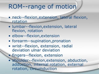 ROM--range of motion
• neck--flexion,extension, lateral flexion,
rotation
• lumbar--flexion,extension, lateral
flexion, rotation
• elbow--flexion,extension
• forearm--supination,pronation
• wrist--flexion, extension, radial
deviation ulnar deviation
• fingers--flexion, extension
• shoulder--flexion,extension, abduction,
adduction, internal rotation, external
rotation, circumduction
 