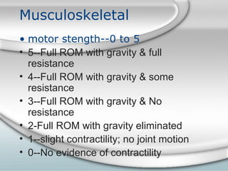 Musculoskeletal
• motor stength--0 to 5
• 5--Full ROM with gravity & full
resistance
• 4--Full ROM with gravity & some
resistance
• 3--Full ROM with gravity & No
resistance
• 2-Full ROM with gravity eliminated
• 1--slight contractility; no joint motion
• 0--No evidence of contractility
 