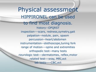 Physical assessment
HIPPIRONEL can be used
to find most diagnosis.
history--OPQRST
inspection---scars, redness,symetry,gait
palpation--nodule, pain, spasm
percussion--heart/abdomen
instrumentation--stethoscope,tuning fork
range of motion---spine and extremities
orthopedic test--many tests
neurologic test---dermatomes, reflex,motor
related test---xray, MRI,ect
lab tests----CBC,ect
 
