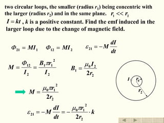 two circular loops, the smaller (radius r1) being concentric with
the larger (radius r2) and in the same plane.
, k is a positive constant. Find the emf induced in the
larger loop due to the change of magnetic field.
21 rr <<
ktI =
dt
dI
M−=21ε212121 MIMI == ΦΦ
2
2
11
2
12
I
rB
I
M
πΦ
==
2
20
1
2r
I
B
µ
=
1r
2r
I
2
2
10
2r
r
M
πµ
=
k
r
r
dt
dI
M ⋅−=−=
2
2
10
21
2
πµ
ε
退出返回
 