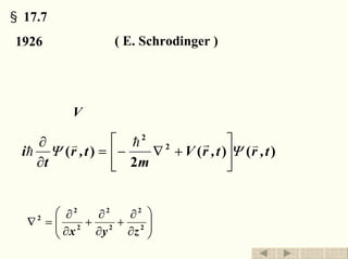 §17.7 薛定谔方程
1926 薛定谔 ( E. Schrodinger ) 微观粒子 低速
实际上，薛定谔方程是量子力学的一个基本假定，它
的正确性只能靠实验来检验。
处于势场V 中的非自由粒子
)()(
2
)( 2
2
t,rt,rV
m
t,r
t
i
vrhv
h ΨΨ ⎥
⎦
⎤
⎢
⎣
⎡
+∇−=
∂
∂
薛定谔方程
⎟⎟
⎠
⎞
⎜⎜
⎝
⎛
∂
∂
+
∂
∂
+
∂
∂
=∇ 2
2
2
2
2
2
2
zyx
拉普拉斯算符
退出返回
 