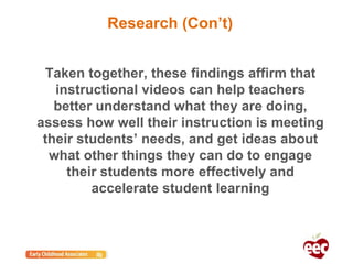 Taken together, these findings affirm that
instructional videos can help teachers
better understand what they are doing,
assess how well their instruction is meeting
their students’ needs, and get ideas about
what other things they can do to engage
their students more effectively and
accelerate student learning
Research (Con’t)
 