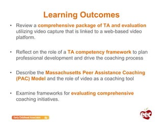 Learning Outcomes
• Review a comprehensive package of TA and evaluation
utilizing video capture that is linked to a web-based video
platform.
• Reflect on the role of a TA competency framework to plan
professional development and drive the coaching process
• Describe the Massachusetts Peer Assistance Coaching
(PAC) Model and the role of video as a coaching tool
• Examine frameworks for evaluating comprehensive
coaching initiatives.
 