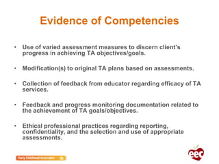 Evidence of Competencies
• Use of varied assessment measures to discern client’s
progress in achieving TA objectives/goals.
• Modification(s) to original TA plans based on assessments.
• Collection of feedback from educator regarding efficacy of TA
services.
• Feedback and progress monitoring documentation related to
the achievement of TA goals/objectives.
• Ethical professional practices regarding reporting,
confidentiality, and the selection and use of appropriate
assessments.
 