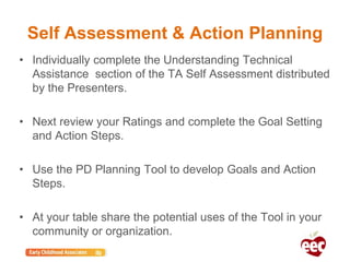 Self Assessment & Action Planning
• Individually complete the Understanding Technical
Assistance section of the TA Self Assessment distributed
by the Presenters.
• Next review your Ratings and complete the Goal Setting
and Action Steps.
• Use the PD Planning Tool to develop Goals and Action
Steps.
• At your table share the potential uses of the Tool in your
community or organization.
 