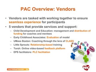 PAC Overview: Vendors
• Vendors are tasked with working together to ensure
seamless experience for participants
• 5 vendors that provide services and support:
– Child Development and Education: management and distribution of
funding for coaches and mentees
– Early Childhood Associates: Evaluation of model
– UMass Boston: Coaching through the lens of CLASS
– Little Sprouts: Relationship-based training
– Torsh: Online video-based feedback platform
– EPS facilitators: PLC facilitation
 