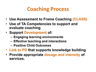 Coaching Process
• Use Assessment to Frame Coaching (CLASS)
• Use of TA Competencies to support and
evaluate coaching
• Support Development of:
– Engaging learning environments
– Effective teaching and interactions
– Positive Child Outcomes
• Link to PD that supports knowledge building
• Provide appropriate dosage and intensity of
services.
 