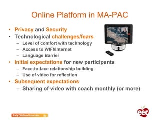 Online Platform in MA-PAC
• Privacy and Security
• Technological challenges/fears
– Level of comfort with technology
– Access to WIFI/Internet
– Language Barrier
• Initial expectations for new participants
– Face-to-face relationship building
– Use of video for reflection
• Subsequent expectations
– Sharing of video with coach monthly (or more)
 