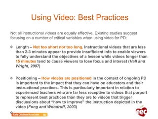 Using Video: Best Practices
 Length – Not too short nor too long. Instructional videos that are less
than 2-3 minutes appear to provide insufficient info to enable viewers
to fully understand the objectives of a lesson while videos longer than
15 minutes tend to cause viewers to lose focus and interest (Hall and
Wright, 2007)
 Positioning – How videos are positioned in the context of ongoing PD
is important to the impact that they can have on educators and their
instructional practices. This is particularly important in relation to
experienced teachers who are far less receptive to videos that purport
to represent best practices than they are to videos that trigger
discussions about “how to improve” the instruction depicted in the
video (Fong and Woodruff, 2003)

Not all instructional videos are equally effective. Existing studies suggest
focusing on a number of critical variables when using video for PD:
 