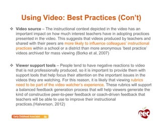Using Video: Best Practices (Con’t)
 Video source – The instructional context depicted in the video has an
important impact on how much interest teachers have in adopting practices
presented in the video. This suggests that videos produced by teachers and
shared with their peers are more likely to influence colleagues’ instructional
practices within a school or a district than more anonymous ‘best practice’
videos archived for mass viewing (Borko et al, 2007)
 Viewer support tools – People tend to have negative reactions to video
that is not professionally produced, so it is important to provide them with
support tools that help focus their attention on the important issues in the
videos they are watching. For this reason, it is likely that viewing rubrics
need to be part of the video watcher’s experience. These rubrics will support
a balanced feedback generation process that will help viewers generate the
kind of constructive peer-to-peer feedback or coach-driven feedback that
teachers will be able to use to improve their instructional
practices.(Halverson, 2012)
 