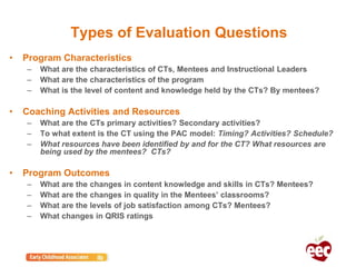 Types of Evaluation Questions
• Program Characteristics
– What are the characteristics of CTs, Mentees and Instructional Leaders
– What are the characteristics of the program
– What is the level of content and knowledge held by the CTs? By mentees?
• Coaching Activities and Resources
– What are the CTs primary activities? Secondary activities?
– To what extent is the CT using the PAC model: Timing? Activities? Schedule?
– What resources have been identified by and for the CT? What resources are
being used by the mentees? CTs?
• Program Outcomes
– What are the changes in content knowledge and skills in CTs? Mentees?
– What are the changes in quality in the Mentees’ classrooms?
– What are the levels of job satisfaction among CTs? Mentees?
– What changes in QRIS ratings
 