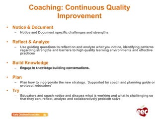 Coaching: Continuous Quality
Improvement
• Notice & Document
– Notice and Document specific challenges and strengths
• Reflect & Analyze
– Use guiding questions to reflect on and analyze what you notice, identifying patterns
regarding strengths and barriers to high quality learning environments and effective
practices
• Build Knowledge
– Engage in knowledge building conversations.
• Plan
– Plan how to incorporate the new strategy. Supported by coach and planning guide or
protocol, educators’
• Try
– Educators and coach notice and discuss what is working and what is challenging so
that they can, reflect, analyze and collaboratively problem solve
 