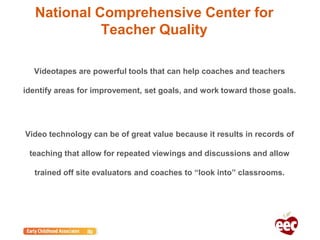 National Comprehensive Center for
Teacher Quality
Videotapes are powerful tools that can help coaches and teachers
identify areas for improvement, set goals, and work toward those goals.
Video technology can be of great value because it results in records of
teaching that allow for repeated viewings and discussions and allow
trained off site evaluators and coaches to “look into” classrooms.
 