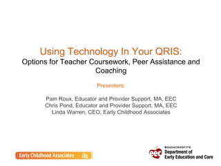 Using Technology In Your QRIS:
Options for Teacher Coursework, Peer Assistance and
Coaching
Presenters:
Pam Roux, Educator and Provider Support, MA, EEC
Chris Pond, Educator and Provider Support, MA, EEC
Linda Warren, CEO, Early Childhood Associates
 