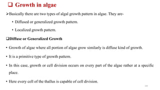  Growth in algae
Basically there are two types of algal growth pattern in algae. They are-
• Diffused or generalized growth pattern.
• Localized growth pattern.
Diffuse or Generalized Growth
• Growth of algae where all portion of algae grow similarly is diffuse kind of growth.
• It is a primitive type of growth pattern.
• In this case, growth or cell division occurs on every part of the algae rather at a specific
place.
• Here every cell of the thallus is capable of cell division.
104
 