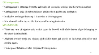 Carrageenan
• Carrageenan is obtained from the cell walls of Chondrus crispus and Gigartina stellata.
• Carrageenan is used in stabilization of emulsions in paints and cosmetics.
• In alcohol and sugar industry it is used as a clearing agent.
• It is also utilized in the textile, leather and brewing industries.
ALGINATE
• These are salts of algainic acid which occur in the cell wall of the brown algae belonging to
the order Laminariales.
• Alginate are non-toxic and viscous and readily form gel, useful as thickener, emulsifier and
gelling agent.
• Flame proof fabrics are also prepared from alginates.
117
 