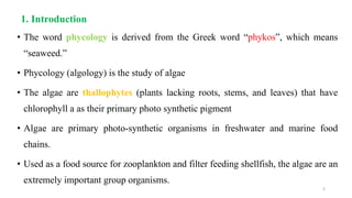 1. Introduction
• The word phycology is derived from the Greek word “phykos”, which means
“seaweed.”
• Phycology (algology) is the study of algae
• The algae are thallophytes (plants lacking roots, stems, and leaves) that have
chlorophyll a as their primary photo synthetic pigment
• Algae are primary photo-synthetic organisms in freshwater and marine food
chains.
• Used as a food source for zooplankton and filter feeding shellfish, the algae are an
extremely important group organisms.
2
 