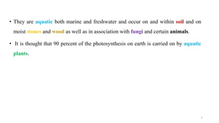 • They are aquatic both marine and freshwater and occur on and within soil and on
moist stones and wood as well as in association with fungi and certain animals.
• It is thought that 90 percent of the photosynthesis on earth is carried on by aquatic
plants.
3
 