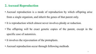 2. Asexual Reproduction
• Asexual reproduction is a mode of reproduction by which offspring arise
from a single organism, and inherit the genes of that parent only.
• It is reproduction which almost never involves ploidy or reduction.
• The offspring will be exact genetic copies of the parent, except in the
specific case of automixis.
• It involves the rejuvenation of the protoplasts.
• Asexual reproduction occur through following methods
34
 