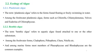 2.2. Ecology of Algae
2.2.1. Planktonic algae
• The term ‘planktonic algae’ refers to the forms found floating or freely swimming in water.
• Among the freshwater planktonic algae, forms such as Chlorella, Chlamydomonas, Volvox
and Eudorina of Chlorophyceae.
2.2.2. Benthic algae
• The term ‘benthic algae’ refers to aquatic algae found attached to one or the other
substratum.
• Among the freshwater forms, Cladophora, Pithophora, Chara, Nitella etc.
• And among marine forms most members of Phaeophyceae and Rhodophyceae are the
common examples. 5
 