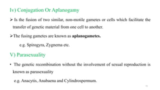 Iv) Conjugation Or Aplanogamy
 Is the fusion of two similar, non-motile gametes or cells which facilitate the
transfer of genetic material from one cell to another.
The fusing gametes are known as aplanogametes.
e.g. Spirogyra, Zygnema etc.
V) Parasexuality
• The genetic recombination without the involvement of sexual reproduction is
known as parasexuality
e.g. Anacytis, Anabaena and Cylindrospermum.
51
 