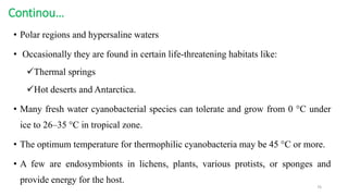 Continou…
• Polar regions and hypersaline waters
• Occasionally they are found in certain life-threatening habitats like:
Thermal springs
Hot deserts and Antarctica.
• Many fresh water cyanobacterial species can tolerate and grow from 0 °C under
ice to 26–35 °C in tropical zone.
• The optimum temperature for thermophilic cyanobacteria may be 45 °C or more.
• A few are endosymbionts in lichens, plants, various protists, or sponges and
provide energy for the host.
76
 