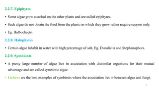 2.2.7. Epiphytes
• Some algae grow attached on the other plants and are called epiphytes.
• Such algae do not obtain the food from the plants on which they grow rather require support only.
• Eg. Bulbochaete.
2.2.8. Halophytes
• Certain algae inhabit in water with high percentage of salt, Eg. Dunaliella and Stephanophora.
2.2.9. Symbionts
• A pretty large number of algae live in association with dissimilar organisms for their mutual
advantage and are called symbiotic algae.
• Lichens are the best examples of symbiosis where the association lies in between algae and fungi.
8
 