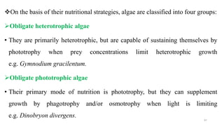 On the basis of their nutritional strategies, algae are classified into four groups:
Obligate heterotrophic algae
• They are primarily heterotrophic, but are capable of sustaining themselves by
phototrophy when prey concentrations limit heterotrophic growth
e.g. Gymnodium gracilentum.
Obligate phototrophic algae
• Their primary mode of nutrition is phototrophy, but they can supplement
growth by phagotrophy and/or osmotrophy when light is limiting
e.g. Dinobryon divergens.
97
 