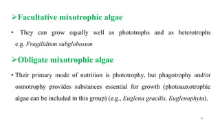 Facultative mixotrophic algae
• They can grow equally well as phototrophs and as heterotrophs
e.g. Fragilidium subglobosum
Obligate mixotrophic algae
• Their primary mode of nutrition is phototrophy, but phagotrophy and/or
osmotrophy provides substances essential for growth (photoauxotrophic
algae can be included in this group) (e.g., Euglena gracilis, Euglenophyta).
98
 