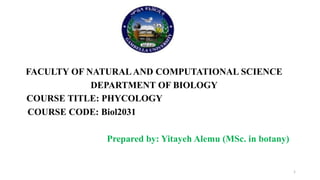 FACULTY OF NATURAL AND COMPUTATIONAL SCIENCE
DEPARTMENT OF BIOLOGY
COURSE TITLE: PHYCOLOGY
COURSE CODE: Biol2031
Prepared by: Yitayeh Alemu (MSc. in botany)
1
 