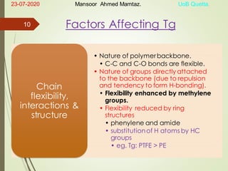 Factors Affecting Tg
• Nature of polymerbackbone.
• C-C and C-O bonds are flexible.
• Nature of groups directly attached
to the backbone (due to repulsion
and tendency to form H-bonding).
• Flexibility enhanced by methylene
groups.
• Flexibility reduced by ring
structures
• phenylene and amide
• substitutionof H atoms by HC
groups
• eg. Tg: PTFE > PE
Chain
flexibility,
interactions &
structure
23-07-2020 Mansoor Ahmed Mamtaz. UoB Quetta.
10
 