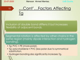 …Cont’…Factors Affecting
Tg
Inclusion of double bond stiffens it but increases
flexibility of adjacent bonds.
Segmental rotation is affected by other chains in the
same region (mainly dipole interaction and hydrogen
bonding).
• Tg: PVC > PE (more polar).
• Tg: polyvinylidene < PVC (less polar due to symmetrical
substitution.
• Hydrogen bonding also significantly increases Tg.
23-07-2020 Mansoor Ahmed Mamtaz. UoB Quetta.
11
 
