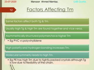 Factors Affecting Tm
Same factors affect both Tg & Tm.
Usually high Tg & high Tm are found together and vice versa.
Asymmetrically structured polymershave higher Tm
• Eg PVC vs polyvinylidene
High polarity and hydrogen bonding increases Tm.
Molecular symmetry leads to high Tm.
• Eg PE has high Tm due to tightly packed crystals although Tg
is low due to flexibility of the chain.
23-07-2020 Mansoor Ahmed Mamtaz. UoB Quetta.
12
 