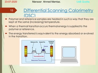 Differential Scanning Calorimetry
(DSC)
 Polymer and reference samples are heated in such a way that they are
kept at the same (increasing) temperature.
 When a thermal transitionoccurs thermal energy is suppliedto the
polymer or reference.
 The energy transferred is equivalent to the energy absorbed or evolved
in the transition.
23-07-2020 Mansoor Ahmed Mamtaz. UoB Quetta.
15
 