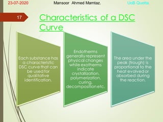 Characteristics of a DSC
Curve
Each substance has
a characteristic
DSC curve that can
be used for
qualitative
identification.
Endotherms
generally represent
physical changes
while exotherms
indicate
crystallization,
polymerization,
curing,
decompositionetc.
The area under the
peak (trough) is
proportional to the
heat evolvedor
absorbed during
the reaction.
23-07-2020 Mansoor Ahmed Mamtaz. UoB Quetta.
17
 