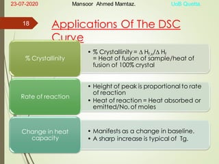 Applications Of The DSC
Curve
• % Crystallinity =  Hf,x/ Hf
= Heat of fusion of sample/heat of
fusion of 100% crystal
% Crystallinity
• Height of peak is proportional to rate
of reaction
• Heat of reaction = Heat absorbed or
emitted/No. of moles
Rate of reaction
• Manifests as a change in baseline.
• A sharp increase is typical of Tg.
Change in heat
capacity
23-07-2020 Mansoor Ahmed Mamtaz. UoB Quetta.
18
 