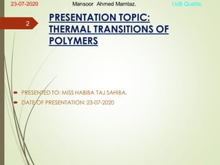PRESENTATION TOPIC:
THERMAL TRANSITIONS OF
POLYMERS
 PRESENTED TO: MISS HABIBA TAJ SAHIBA.
 DATE OF PRESENTATION: 23-07-2020
2
23-07-2020 Mansoor Ahmed Mamtaz. UoB Quetta.
 