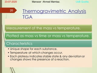 Thermogravimetric Analysis
TGA
Measurement of the mass vs temperature.
Plotted as mass vs time or mass vs temperature.
Characteristics
• Unique shape for each substance.
• Temperature at which changes occur.
• Each plateau indicates stable state & any deviation or
changes shows the presence of a reaction.
23-07-2020 Mansoor Ahmed Mamtaz. UoB Quetta.
20
 