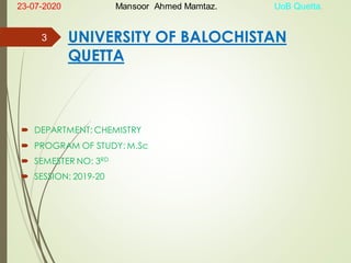 UNIVERSITY OF BALOCHISTAN
QUETTA
 DEPARTMENT: CHEMISTRY
 PROGRAM OF STUDY: M.Sc
 SEMESTER NO: 3RD
 SESSION: 2019-20
3
23-07-2020 Mansoor Ahmed Mamtaz. UoB Quetta.
 