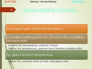 Semicrystalline Polymers
Two major types of thermal transitions:
Crystalline melting point, Tm, at which the crystalline
domains melt.
•Above this temperature, polymer is liquid.
•Below this temperature, polymer forms flexible crystalline solid.
Tg, glass transition temperature.
•Below this, polymer exists as hard, rigid glassy solid.
23-07-2020 Mansoor Ahmed Mamtaz. UoB Quetta.
9
 