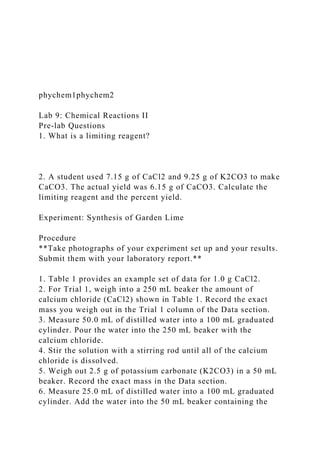 phychem1phychem2
Lab 9: Chemical Reactions II
Pre-lab Questions
1. What is a limiting reagent?
2. A student used 7.15 g of CaCl2 and 9.25 g of K2CO3 to make
CaCO3. The actual yield was 6.15 g of CaCO3. Calculate the
limiting reagent and the percent yield.
Experiment: Synthesis of Garden Lime
Procedure
**Take photographs of your experiment set up and your results.
Submit them with your laboratory report.**
1. Table 1 provides an example set of data for 1.0 g CaCl2.
2. For Trial 1, weigh into a 250 mL beaker the amount of
calcium chloride (CaCl2) shown in Table 1. Record the exact
mass you weigh out in the Trial 1 column of the Data section.
3. Measure 50.0 mL of distilled water into a 100 mL graduated
cylinder. Pour the water into the 250 mL beaker with the
calcium chloride.
4. Stir the solution with a stirring rod until all of the calcium
chloride is dissolved.
5. Weigh out 2.5 g of potassium carbonate (K2CO3) in a 50 mL
beaker. Record the exact mass in the Data section.
6. Measure 25.0 mL of distilled water into a 100 mL graduated
cylinder. Add the water into the 50 mL beaker containing the
 
