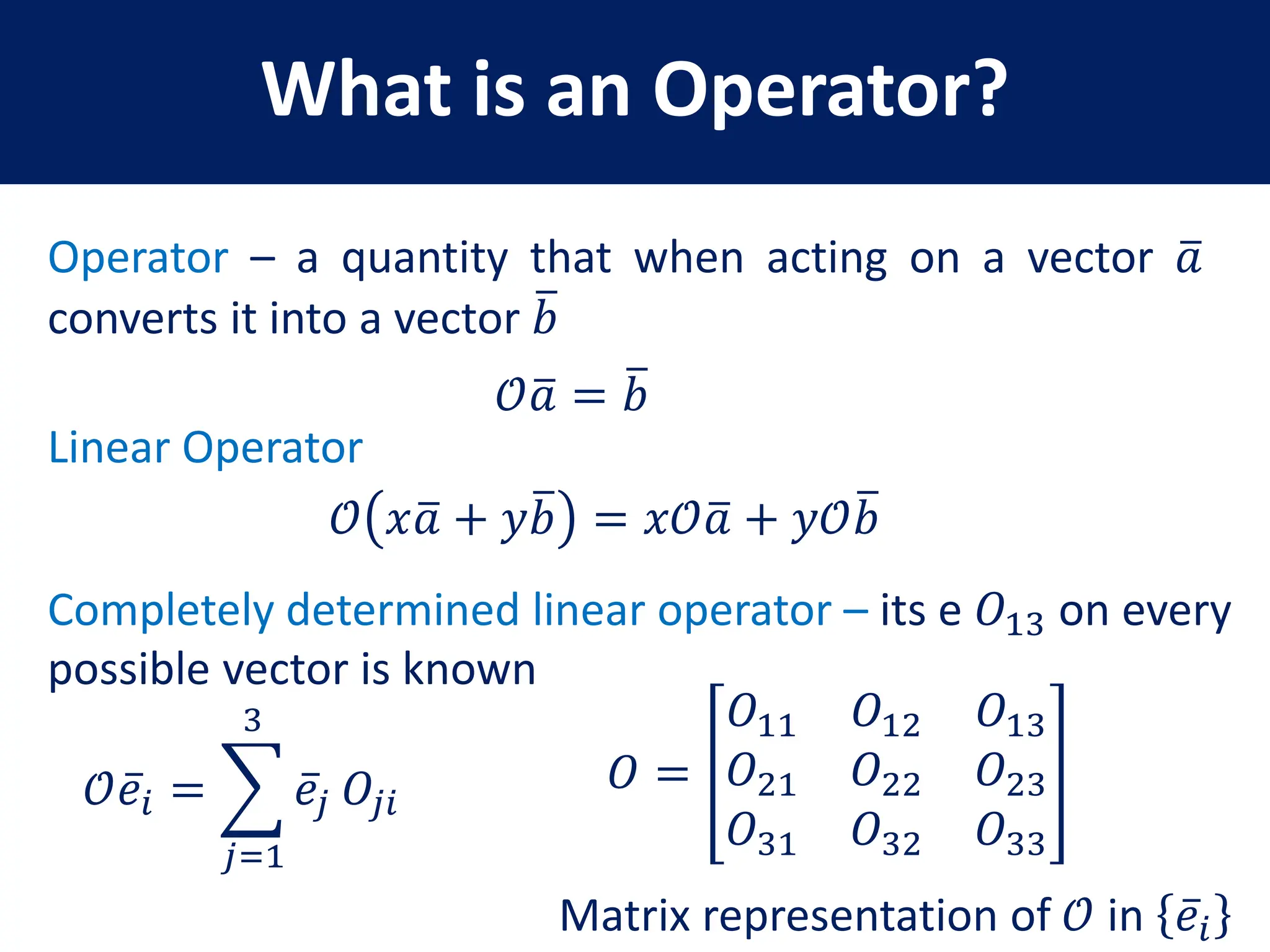 What is an Operator?
Operator – a quantity that when acting on a vector 𝑎
converts it into a vector 𝑏
𝒪𝑎 = 𝑏
𝒪 𝑥𝑎 + 𝑦𝑏 = 𝑥𝒪𝑎 + 𝑦𝒪𝑏
Linear Operator
Completely determined linear operator – its e 𝑂13 on every
possible vector is known
𝒪𝑒𝑖 =
𝑗=1
3
𝑒𝑗 𝑂𝑗𝑖
𝑂 =
𝑂11 𝑂12 𝑂13
𝑂21 𝑂22 𝑂23
𝑂31 𝑂32 𝑂33
Matrix representation of 𝒪 in 𝑒𝑖
 