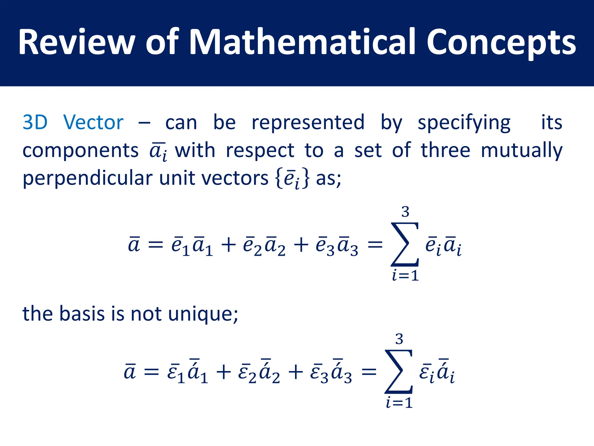 Review of Mathematical Concepts
3D Vector – can be represented by specifying its
components 𝑎𝑖 with respect to a set of three mutually
perpendicular unit vectors 𝑒𝑖 as;
𝑎 = 𝑒1𝑎1 + 𝑒2𝑎2 + 𝑒3𝑎3 =
𝑖=1
3
𝑒𝑖𝑎𝑖
the basis is not unique;
𝑎 = 𝜀1𝑎1 + 𝜀2𝑎2 + 𝜀3𝑎3 =
𝑖=1
3
𝜀𝑖𝑎𝑖
 