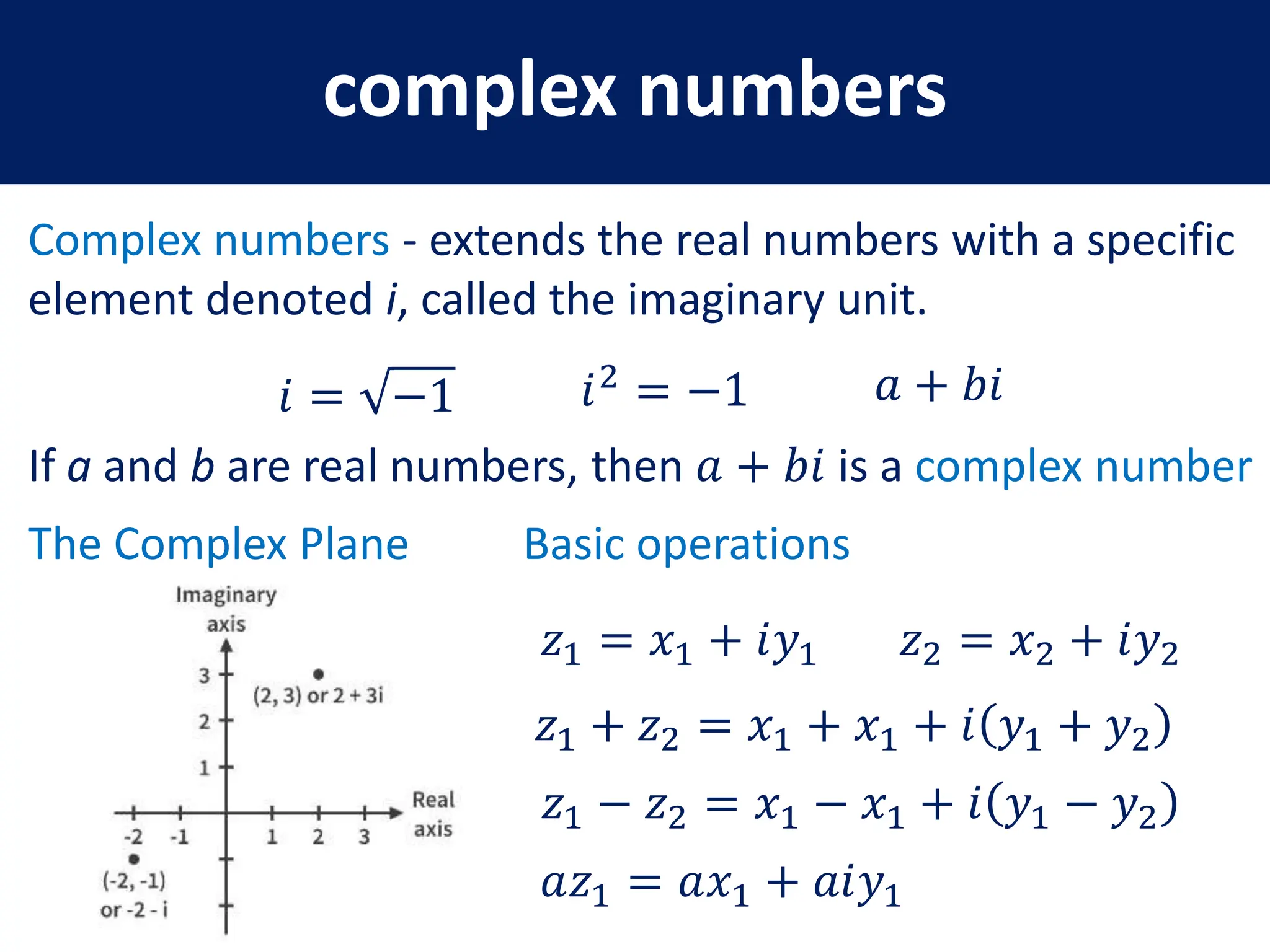 complex numbers
Complex numbers - extends the real numbers with a specific
element denoted i, called the imaginary unit.
𝑖 = −1 𝑖2
= −1
If a and b are real numbers, then 𝑎 + 𝑏𝑖 is a complex number
𝑎 + 𝑏𝑖
The Complex Plane Basic operations
𝑧1 = 𝑥1 + 𝑖𝑦1 𝑧2 = 𝑥2 + 𝑖𝑦2
𝑧1 + 𝑧2 = 𝑥1 + 𝑥1 + 𝑖 𝑦1 + 𝑦2
𝑧1 − 𝑧2 = 𝑥1 − 𝑥1 + 𝑖 𝑦1 − 𝑦2
𝑎𝑧1 = 𝑎𝑥1 + 𝑎𝑖𝑦1
 