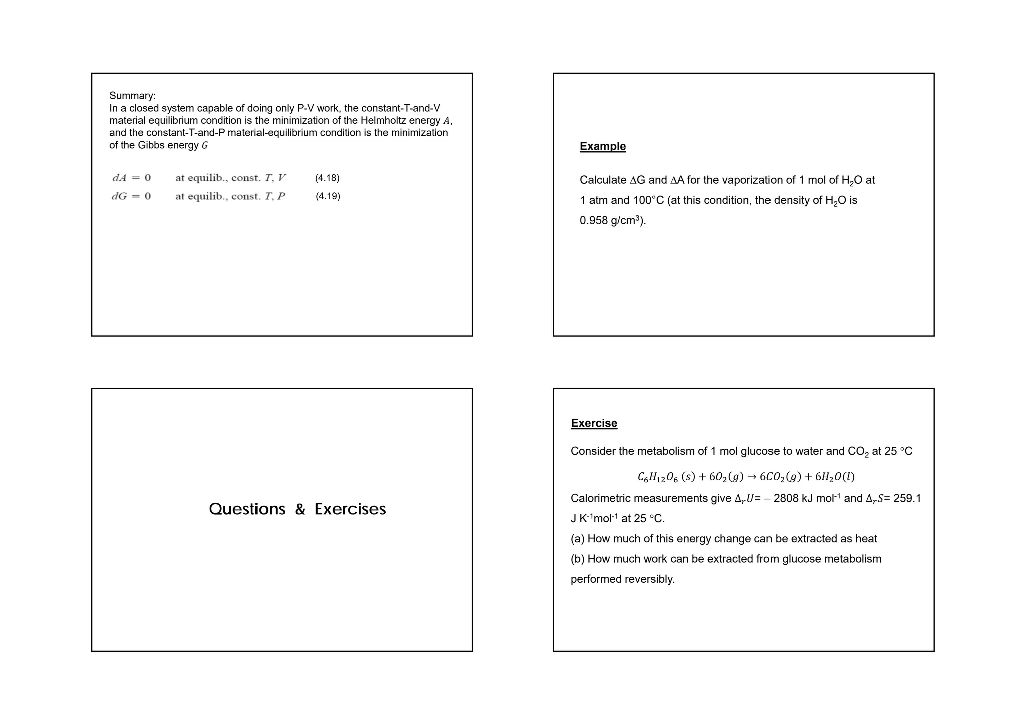 Summary:
In a closed system capable of doing only P-V work, the constant-T-and-V
material equilibrium condition is the minimization of the Helmholtz energy 𝐴,
and the constant-T-and-P material-equilibrium condition is the minimization
of the Gibbs energy 𝐺
(4.18)
(4.19)
Example
Calculate G and A for the vaporization of 1 mol of H2O at
1 atm and 100°C (at this condition, the density of H2O is
0.958 g/cm3).
Questions & Exercises
Exercise
Consider the metabolism of 1 mol glucose to water and CO2 at 25 C
𝐶 𝐻 𝑂 𝑠 6𝑂 𝑔 → 6𝐶𝑂 𝑔 6𝐻 𝑂 𝑙
Calorimetric measurements give ∆ 𝑈=  2808 kJ mol-1 and ∆ 𝑆= 259.1
J K-1mol-1 at 25 C.
(a) How much of this energy change can be extracted as heat
(b) How much work can be extracted from glucose metabolism
performed reversibly.
 