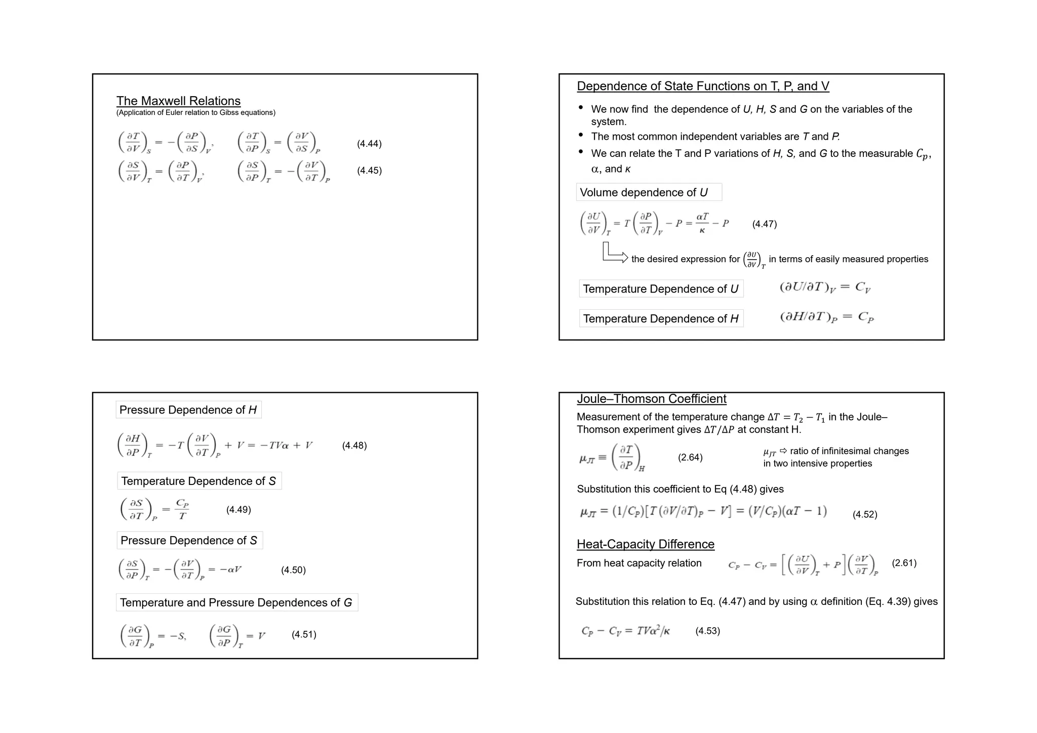 The Maxwell Relations
(Application of Euler relation to Gibss equations)
(4.44)
(4.45)
• We now find the dependence of U, H, S and G on the variables of the
system.
• The most common independent variables are T and P.
• We can relate the T and P variations of H, S, and G to the measurable 𝐶 ,
, and κ
Dependence of State Functions on T, P, and V
Volume dependence of U
(4.47)
the desired expression for in terms of easily measured properties
Temperature Dependence of U
Temperature Dependence of H
Pressure Dependence of H
(4.48)
Temperature Dependence of S
Pressure Dependence of S
(4.49)
(4.50)
Temperature and Pressure Dependences of G
(4.51)
Joule–Thomson Coefficient
Heat-Capacity Difference
Measurement of the temperature change ∆𝑇 𝑇 𝑇 in the Joule–
Thomson experiment gives ∆𝑇/∆𝑃 at constant H.
(2.64)
𝜇  ratio of infinitesimal changes
in two intensive properties
Substitution this coefficient to Eq (4.48) gives
(4.52)
From heat capacity relation (2.61)
Substitution this relation to Eq. (4.47) and by using  definition (Eq. 4.39) gives
(4.53)
 