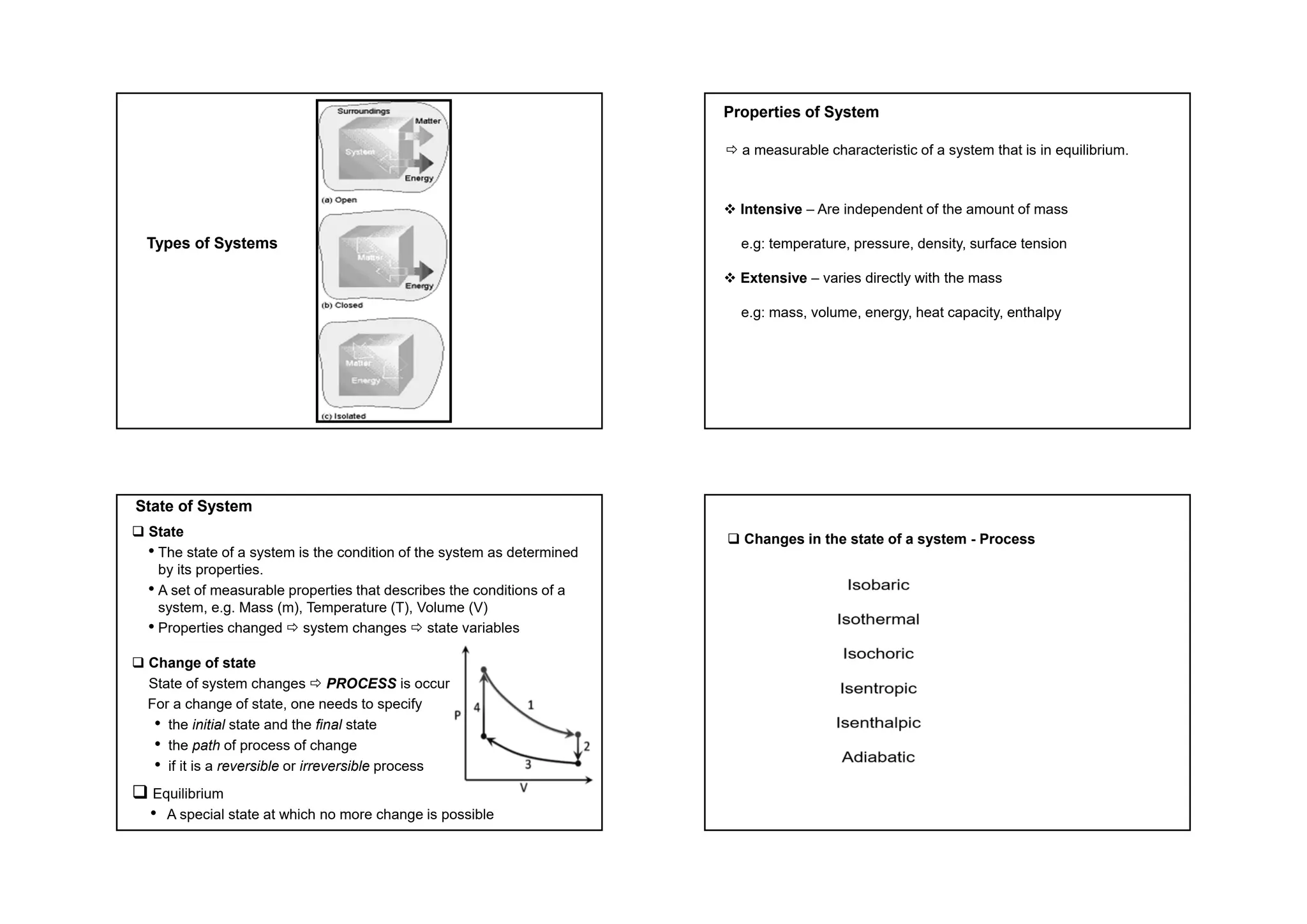 Types of Systems
Properties of System
 a measurable characteristic of a system that is in equilibrium.
 Intensive – Are independent of the amount of mass
e.g: temperature, pressure, density, surface tension
 Extensive – varies directly with the mass
e.g: mass, volume, energy, heat capacity, enthalpy
State of System
 State
• The state of a system is the condition of the system as determined
by its properties.
• A set of measurable properties that describes the conditions of a
system, e.g. Mass (m), Temperature (T), Volume (V)
• Properties changed  system changes  state variables
 Change of state
State of system changes  PROCESS is occur
For a change of state, one needs to specify
• the initial state and the final state
• the path of process of change
• if it is a reversible or irreversible process
 Equilibrium
• A special state at which no more change is possible
 Changes in the state of a system - Process
 