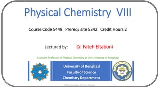 Physical Chemistry VIII
Course Code 5449 Prerequisite 5342 Credit Hours 2
Lectured by: Dr. Fateh Eltaboni
Assistant Professor of Physical Chemistry at the University of Benghazi
University of Benghazi
Faculty of Science
Chemistry Department
5449 Lecture Notes (Dr Fateh Eltaboni) 1
 