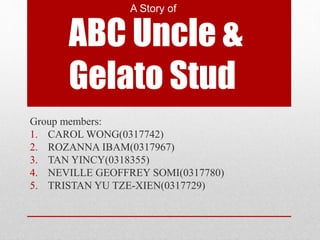 A Story of 
ABC Uncle & 
Gelato Stud 
Group members: 
1. CAROL WONG(0317742) 
2. ROZANNA IBAM(0317967) 
3. TAN YINCY(0318355) 
4. NEVILLE GEOFFREY SOMI(0317780) 
5. TRISTAN YU TZE-XIEN(0317729) 
 