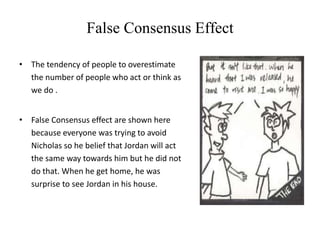 False Consensus Effect
• The tendency of people to overestimate
the number of people who act or think as
we do .
• False Consensus effect are shown here
because everyone was trying to avoid
Nicholas so he belief that Jordan will act
the same way towards him but he did not
do that. When he get home, he was
surprise to see Jordan in his house.
 